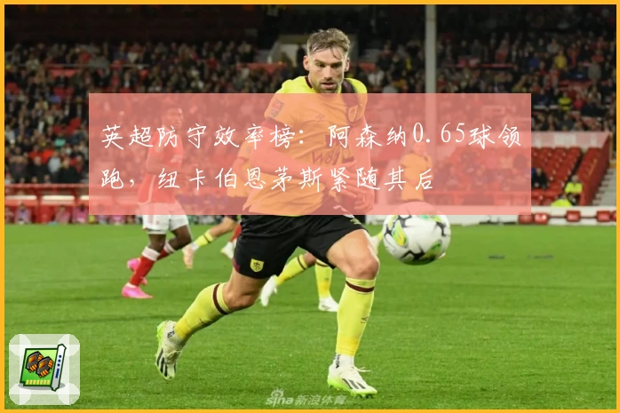 英超防守效率榜：阿森纳0.65球领跑，纽卡伯恩茅斯紧随其后