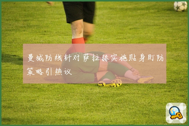 曼城防线针对萨拉赫实施贴身盯防策略引热议