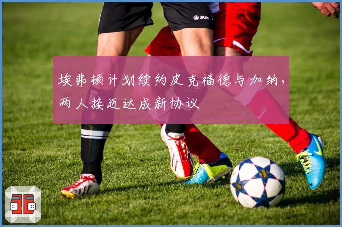 埃弗顿计划续约皮克福德与加纳，两人接近达成新协议