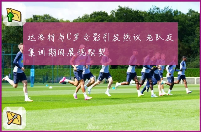 达洛特与C罗合影引发热议 老队友集训期间展现默契