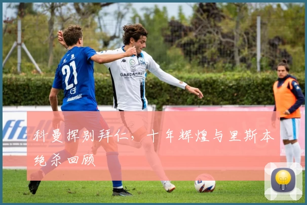 科曼挥别拜仁，十年辉煌与里斯本绝杀回顾