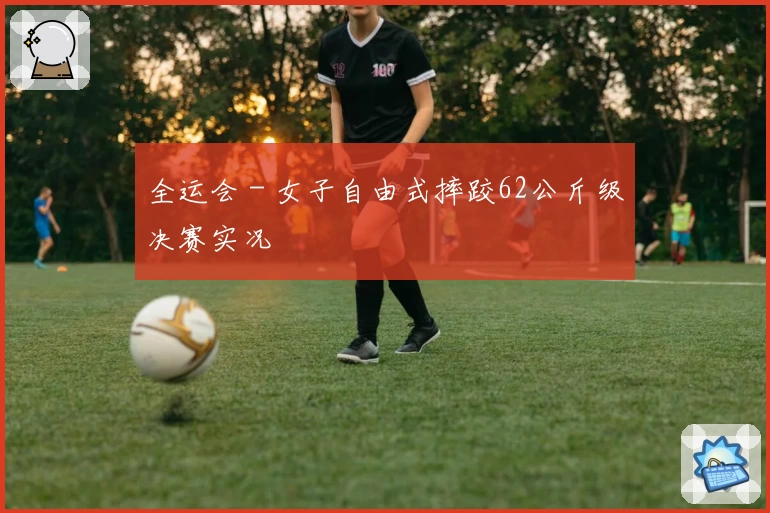 全运会 - 女子自由式摔跤62公斤级决赛实况
