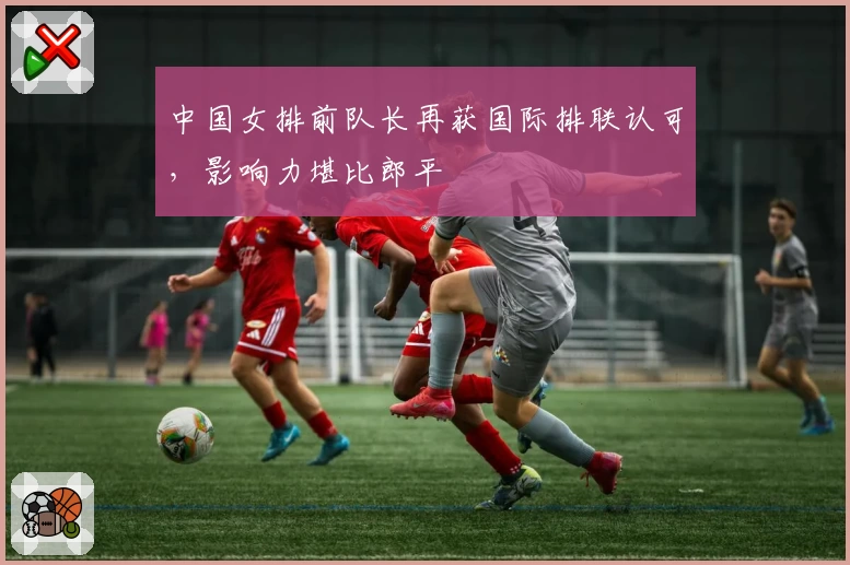 中国女排前队长再获国际排联认可，影响力堪比郎平
