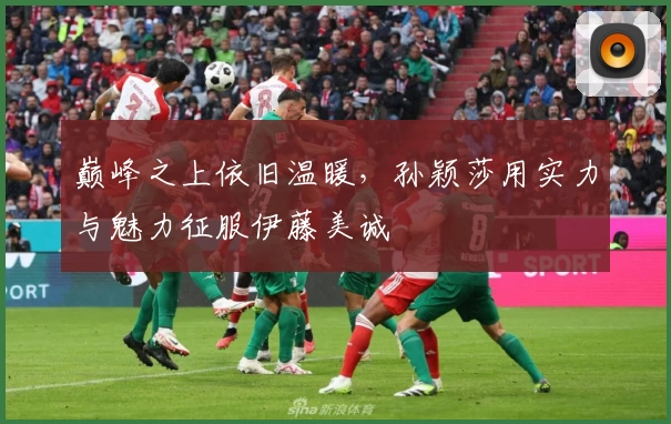 巅峰之上依旧温暖，孙颖莎用实力与魅力征服伊藤美诚