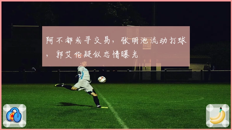 阿不都或寻交易,张明池流动打球,郭艾伦疑似恋情曝光