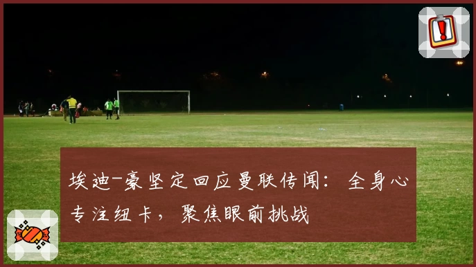埃迪-豪坚定回应曼联传闻：全身心专注纽卡，聚焦眼前挑战