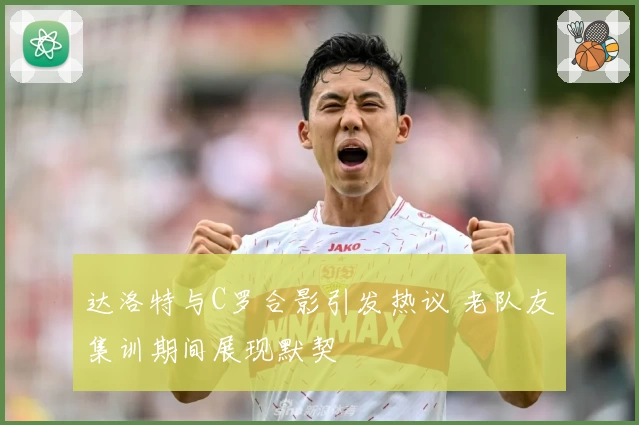 达洛特与C罗合影引发热议 老队友集训期间展现默契