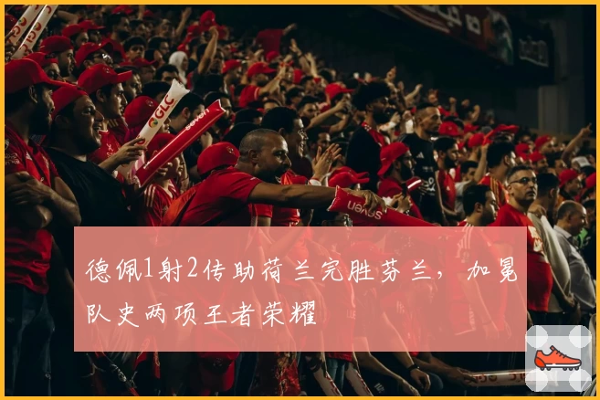 德佩1射2传助荷兰完胜芬兰，加冕队史两项王者荣耀