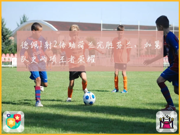 德佩1射2传助荷兰完胜芬兰，加冕队史两项王者荣耀