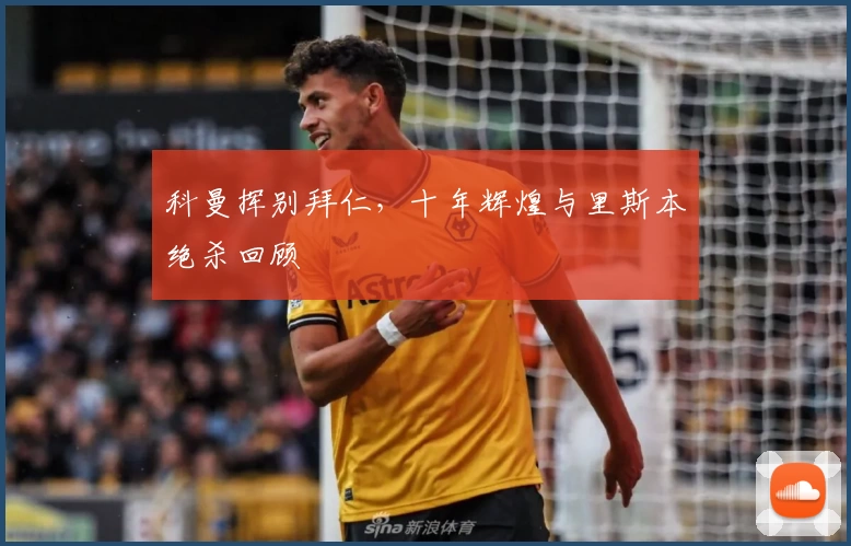 科曼挥别拜仁，十年辉煌与里斯本绝杀回顾