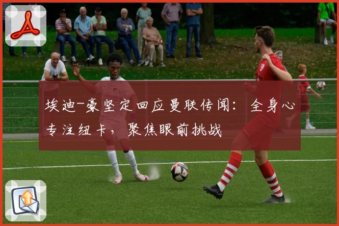 埃迪-豪坚定回应曼联传闻：全身心专注纽卡，聚焦眼前挑战